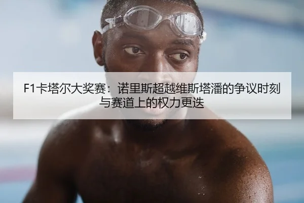 F1卡塔尔大奖赛：诺里斯超越维斯塔潘的争议时刻与赛道上的权力更迭