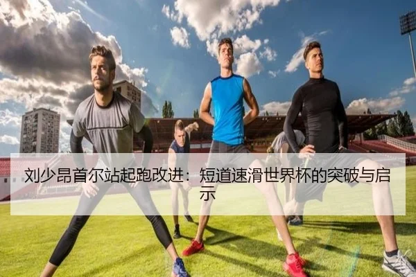 刘少昂首尔站起跑改进：短道速滑世界杯的突破与启示